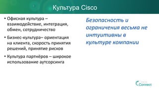 • Офисная культура –
взаимодействие, интеграция,
обмен, сотрудничество
• Бизнес-культура– ориентация
на клиента, скорость принятия
решений, принятие рисков
• Культура партнёров – широкое
использование аутсорсинга
Культура Cisco
Безопасность и
ограничения весьма не
интуитивны в
культуре компании
 