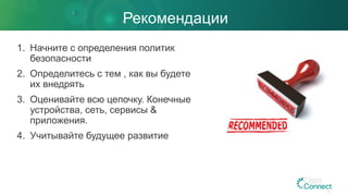 Рекомендации
1. Начните с определения политик
безопасности
2. Определитесь с тем , как вы будете
их внедрять
3. Оценивайте всю цепочку. Конечные
устройства, сеть, сервисы &
приложения.
4. Учитывайте будущее развитие
 