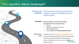 Свяжитесь с
нами
Тестируйте
Составьте план
внедрения
Напишите нам на security-request@cisco.com
или своему менеджеру Cisco для организации
встречи для более глубокого обсуждения
ваших потребностей и того, как мы можем их
удовлетворить
Воспользуйтесь широким спектром
возможностей по тестированию:
• dCloud
• Виртуальные версии всего ПО
• Демо-оборудование
• И не забудьте про Threat Awareness Service
Мы поможем вам составить поэтапный план
внедрения решений по кибербезопасности
под ваши задачи
Что сделать после семинара?
 