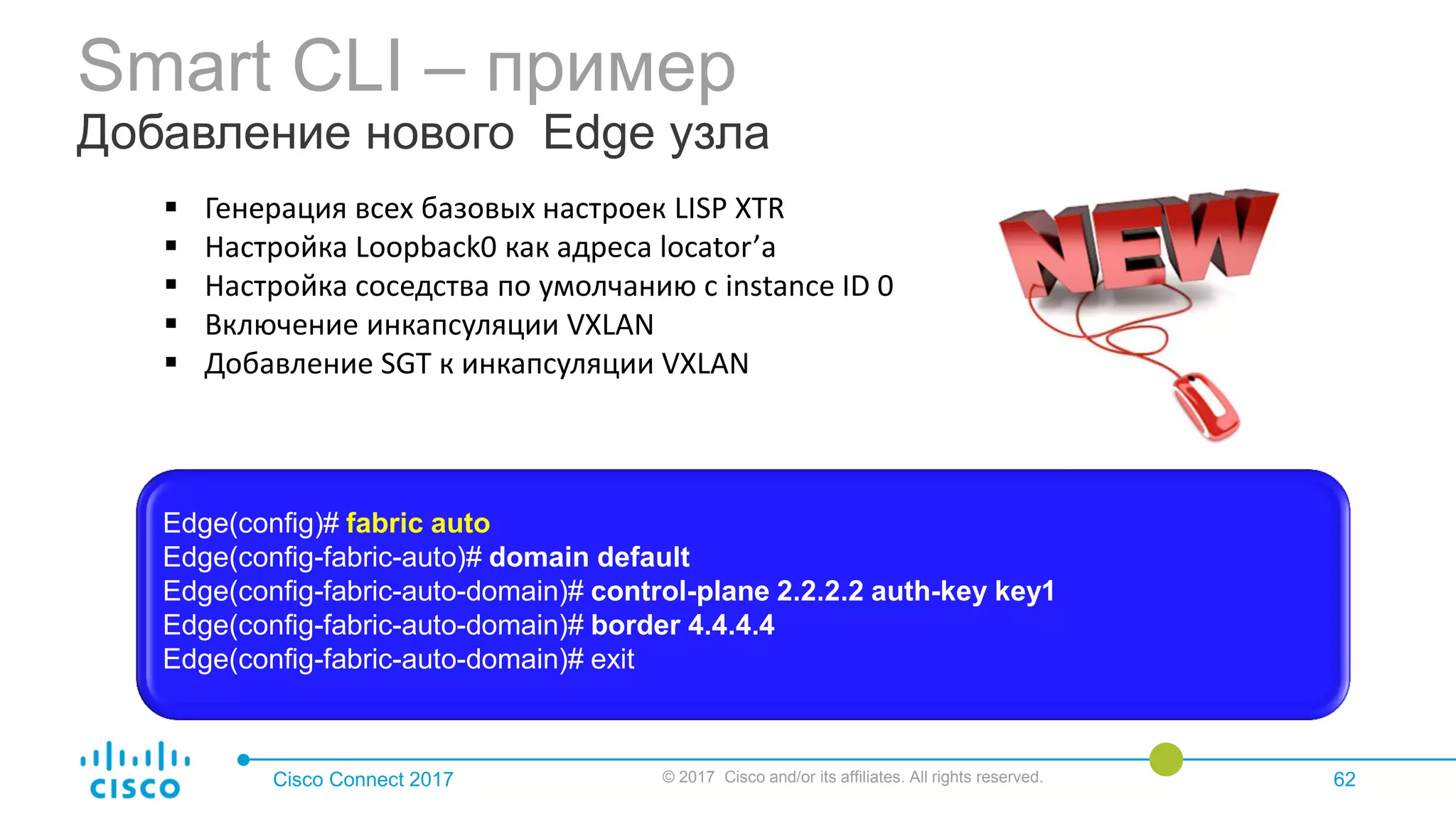 Smart CLI – пример
Добавление нового Edge узла
Cisco Connect 2017 © 2017 Cisco and/or its affiliates. All rights reserved. 62
 Генерация всех базовых настроек LISP XTR
 Настройка Loopback0 как адреса locator’а
 Настройка соседства по умолчанию с instance ID 0
 Включение инкапсуляции VXLAN
 Добавление SGT к инкапсуляции VXLAN
Edge(config)# fabric auto
Edge(config-fabric-auto)# domain default
Edge(config-fabric-auto-domain)# control-plane 2.2.2.2 auth-key key1
Edge(config-fabric-auto-domain)# border 4.4.4.4
Edge(config-fabric-auto-domain)# exit
 