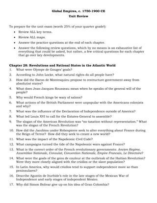 Global Empires, c. 1750-1900 CE
Unit Review
To prepare for the unit exam (worth 25% of your quarter grade!):
• Review ALL key terms.
• Review ALL maps.
• Answer the practice questions at the end of each chapter.
• Answer the following review questions, which by no means is an exhaustive list of
everything that could be asked, but rather, a few critical questions for each chapter
that go over key developments.
Chapter 28: Revolutions and National States in the Atlantic World
1. What were Olympe de Gouges’ goals?
2. According to John Locke, what natural rights do all people have?
3. How did the Baron de Montesquieu propose to restructure government away from
absolutist states?
4. What does Jean-Jacques Rousseau mean when he speaks of the general will of the
people?
5. Why would French kings be wary of salons?
6. What actions of the British Parliament were unpopular with the Americans colonists
and why?
7. What was the influence of the Declaration of Independence outside of America?
8. What led Louis XVI to call for the Estates-General to assemble?
9. The slogan of the American Revolution was “no taxation without representation.” What
was the slogan of the French Revolution?
10. How did the Jacobins under Robespierre seek to alter everything about France during
the Reign of Terror? How did they seek to create a new world?
11. What was the impact of the Napoleonic Civil Code?
12. What campaigns turned the tide of the Napoleonic wars against France?
13. What is the correct order of the French revolutionary governments: Ancien Regime,
Assemblee Nationale, Consulat, Convention Nationale, Empire Francais, Le Directoire?
14. What were the goals of the gens de couleur at the outbreak of the Haitian Revolution?
Were they more closely aligned with the criollos or the slave population?
15. In Latin America, why would criollos tend to support independence more so than
peninsulares?
16. Describe Agustin de Iturbide’s role in the late stages of the Mexican War of
Independence and early stages of independent Mexico.
17. Why did Simon Bolivar give up on his idea of Gran Colombia?
 