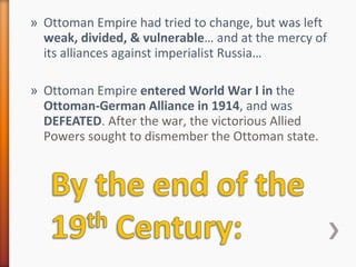 » Ottoman Empire had tried to change, but was left
weak, divided, & vulnerable… and at the mercy of
its alliances against imperialist Russia…
» Ottoman Empire entered World War I in the
Ottoman-German Alliance in 1914, and was
DEFEATED. After the war, the victorious Allied
Powers sought to dismember the Ottoman state.
 
