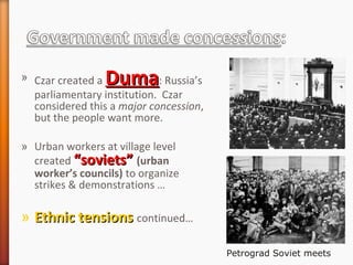 » Czar created a DumaDuma: Russia’s
parliamentary institution. Czar
considered this a major concession,
but the people want more.
» Urban workers at village level
created “soviets”“soviets” (urban
worker’s councils) to organize
strikes & demonstrations …
» Ethnic tensionsEthnic tensions continued…
Petrograd Soviet meets
 