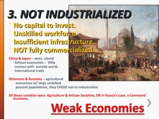 3. NOT INDUSTRIALIZED3. NOT INDUSTRIALIZED
˃ No capital to invest.No capital to invest.
˃ Unskilled workforce.Unskilled workforce.
˃ Insufficient infrastructure.Insufficient infrastructure.
˃ NOT fully commercialized.NOT fully commercialized.
China & Japan – were closed
Artisan economies – little
contact with outside world,
international trade
Ottomans & Russians – agricultural
economies w/ large unskilled
peasant populations, they CHOSE not to industrialize.
All these societies were Agriculture & Artisan Societies, OR in Russia’s case, a Command
Economy.
 