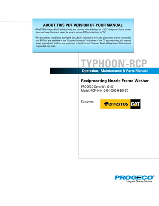 TYPHOON
®
-RCP
Reciprocating Nozzle Frame Washer
PROCECO Serial Nº: 17-501
Model: RCP 4×4×10-G-10000-R-BO-SC
Customer:
Operation, Maintenance & Parts Manual
ABOUT THIS PDF VERSION OF YOUR MANUAL
• This PDF is designed for 2-sided printing and contains some drawings on 11"x17" size paper. If your printer
does not have this size of paper, be sure to set your PDF print settings to "Fit".
• The documents listed in the SUPPLIER DOCUMENTS section of the Table of Contents are not included in
this PDF but are available in the "Supplier documents" sub-folder of the CD accompanying this manual
when shipped with the Proceco equipment or from Proceco Customer Service Department if this manual
is provided by E-mail.
 