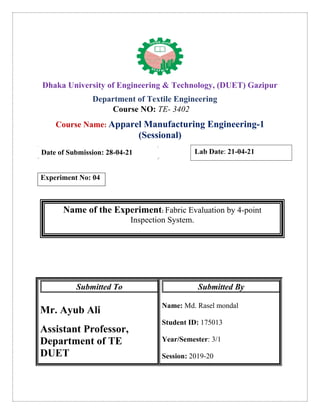 Dhaka University of Engineering & Technology, (DUET) Gazipur
Department of Textile Engineering
Course NO: TE- 3402
Course Name: Apparel Manufacturing Engineering-1
(Sessional)
Date of Submission: 28-04-21
Experiment No: 04
Name of the Experiment: Fabric Evaluation by 4-point
Inspection System.
Submitted To
Mr. Ayub Ali
Assistant Professor,
Department of TE
DUET
Submitted By
Name: Md. Rasel mondal
Student ID: 175013
Year/Semester: 3/1
Session: 2019-20
Lab Date: 21-04-21
 
