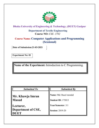 Dhaka University of Engineering & Technology, (DUET) Gazipur
Department of Textile Engineering
Course NO: CSE- 3702
Course Name: Computer Applications and Programming
(Sessional)
Date of Submission:21-03-2021
Experiment No: 01
Name of the Experiment: Introduction to C Programming.
Submitted To
Mr. Khawja Imran
Masud
Lecturer,
Department of CSE,
DUET
Submitted By
Name: Md. Rasel mondal
Student ID: 175013
Year/Semester: 3/1
Session: 2019-20
 
