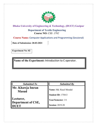 Dhaka University of Engineering & Technology, (DUET) Gazipur
Department of Textile Engineering
Course NO: CSE- 3702
Course Name: Computer Applications and Programming (Sessional)
Date of Submission: 28-03-2021
Experiment No: 02
Name of the Experiment: Introduction to C operator.
Submitted To
Mr. Khawja Imran
Masud
Lecturer,
Department of CSE,
DUET
Submitted By
Name: Md. Rasel Mondal
Student ID: 175013
Year/Semester: 3/1
Session: 2019-20
 