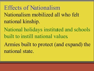Effects of Nationalism Nationalism mobilized all who felt national kinship. National holidays instituted and schools built to instill national values. Armies built to protect (and expand) the national state.