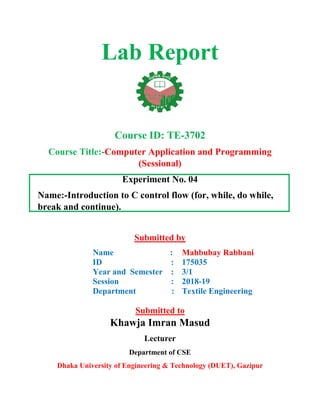 Lab Report
Course ID: TE-3702
Course Title:-Computer Application and Programming
(Sessional)
Experiment No. 04
Name:-Introduction to C control flow (for, while, do while,
break and continue).
Submitted by
Name :
ID :
Year and Semester :
Session :
Department :
Mahbubay Rabbani
175035
3/1
2018-19
Textile Engineering
Submitted to
Khawja Imran Masud
Lecturer
Department of CSE
Dhaka University of Engineering & Technology (DUET), Gazipur
 