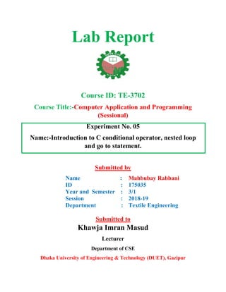 Lab Report
Course ID: TE-3702
Course Title:-Computer Application and Programming
(Sessional)
Experiment No. 05
Name:-Introduction to C conditional operator, nested loop
and go to statement.
Submitted by
Name :
ID :
Year and Semester :
Session :
Department :
Mahbubay Rabbani
175035
3/1
2018-19
Textile Engineering
Submitted to
Khawja Imran Masud
Lecturer
Department of CSE
Dhaka University of Engineering & Technology (DUET), Gazipur
 