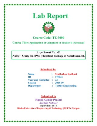 Lab Report
Course Code:-TE-3600
Course Title:-Application of Computer in Textile-II (Sessional)
Experiment No.:-01
Name:- Study on SPSS (Statistical Package of Social Science).
Submitted by
Name :
ID :
Year and Semester :
Session :
Department :
Mahbubay Rabbani
175035
3/1
2018-19
Textile Engineering
Submitted to
Ripon Kumar Prasad
Assistant Professor
Department of TE
Dhaka University of Engineering & Technology (DUET), Gazipur
 