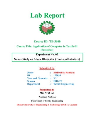Lab Report
Course ID: TE-3600
Course Title: Application of Computer in Textile-II
(Sessional)
Experiment No. 02
Name: Study on Adobe Illustrator (Tools and Interface)
Submitted by
Name :
ID :
Year and Semester :
Session :
Department :
Mahbubay Rabbani
175035
3/1
2018-19
Textile Engineering
Submitted to
Md. Ayub Ali
Assistant Professor
Department of Textile Engineering
Dhaka University of Engineering & Technology (DUET), Gazipur
 