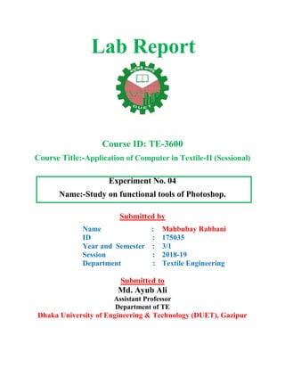 Lab Report
Course ID: TE-3600
Course Title:-Application of Computer in Textile-II (Sessional)
Experiment No. 04
Name:-Study on functional tools of Photoshop.
Submitted by
Name :
ID :
Year and Semester :
Session :
Department :
Mahbubay Rabbani
175035
3/1
2018-19
Textile Engineering
Submitted to
Md. Ayub Ali
Assistant Professor
Department of TE
Dhaka University of Engineering & Technology (DUET), Gazipur
 