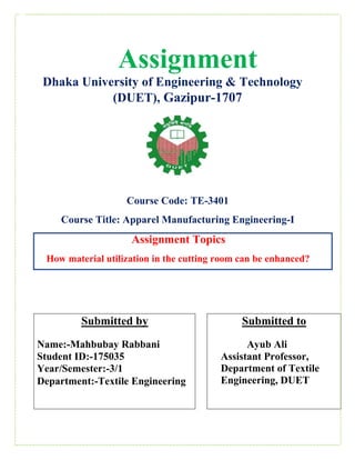 Assignment
Dhaka University of Engineering & Technology
(DUET), Gazipur-1707
Course Code: TE-3401
Course Title: Apparel Manufacturing Engineering-I
Assignment Topics
How material utilization in the cutting room can be enhanced?
Submitted by
Name:-Mahbubay Rabbani
Student ID:-175035
Year/Semester:-3/1
Department:-Textile Engineering
Submitted to
Ayub Ali
Assistant Professor,
Department of Textile
Engineering, DUET
 