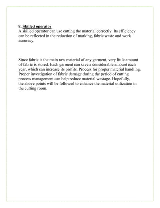 9. Skilled operator
A skilled operator can use cutting the material correctly. Its efficiency
can be reflected in the reduction of marking, fabric waste and work
accuracy.
Since fabric is the main raw material of any garment, very little amount
of fabric is stored. Each garment can save a considerable amount each
year, which can increase its profits. Process for proper material handling.
Proper investigation of fabric damage during the period of cutting
process management can help reduce material wastage. Hopefully,
the above points will be followed to enhance the material utilization in
the cutting room.
 