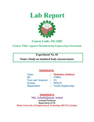 Lab Report
Course Code:-TE-3402
Course Title:-Apparel Manufacturing Engineering-I (Sessional)
Experiment No. 01
Name:-Study on standard body measurement.
Submitted by
Name :
ID :
Year and Semester :
Session :
Department :
Mahbubay Rabbani
175035
3/1
2018-19
Textile Engineering
Submitted to
Md. Ashadujjaman Ashad
Assistant Professor
Department of TE
Dhaka University of Engineering & Technology (DUET), Gazipur
 