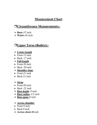 Measurement Chart
Circumference Measurements:-
 Bust:-37 inch
 Waist:-36 inch
Upper Torso (Bodice):-
 Centre length
 Front-15 inch
 Back -17 inch
 Full length
 Front-20 inch
 Back -20 inch
 Shoulder slope
 Front-21 inch
 Back-21 inch
 Strap
 Front-20 inch
 Back -22 inch
 Bust depth:-9 inch
 Bust radius:-2.5 inch
 Bust span:-9 inch
 Across shoulder
 Front-9 inch
 Back-9 inch
 Across chest:-8 inch
 
