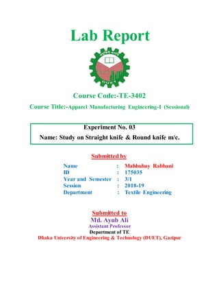 Lab Report
Course Code:-TE-3402
Course Title:-Apparel Manufacturing Engineering-I (Sessional)
Experiment No. 03
Name: Study on Straight knife & Round knife m/c.
Submitted by
Name :
ID :
Year and Semester :
Session :
Department :
Mahbubay Rabbani
175035
3/1
2018-19
Textile Engineering
Submitted to
Md. Ayub Ali
Assistant Professor
Department of TE
Dhaka University of Engineering & Technology (DUET), Gazipur
 