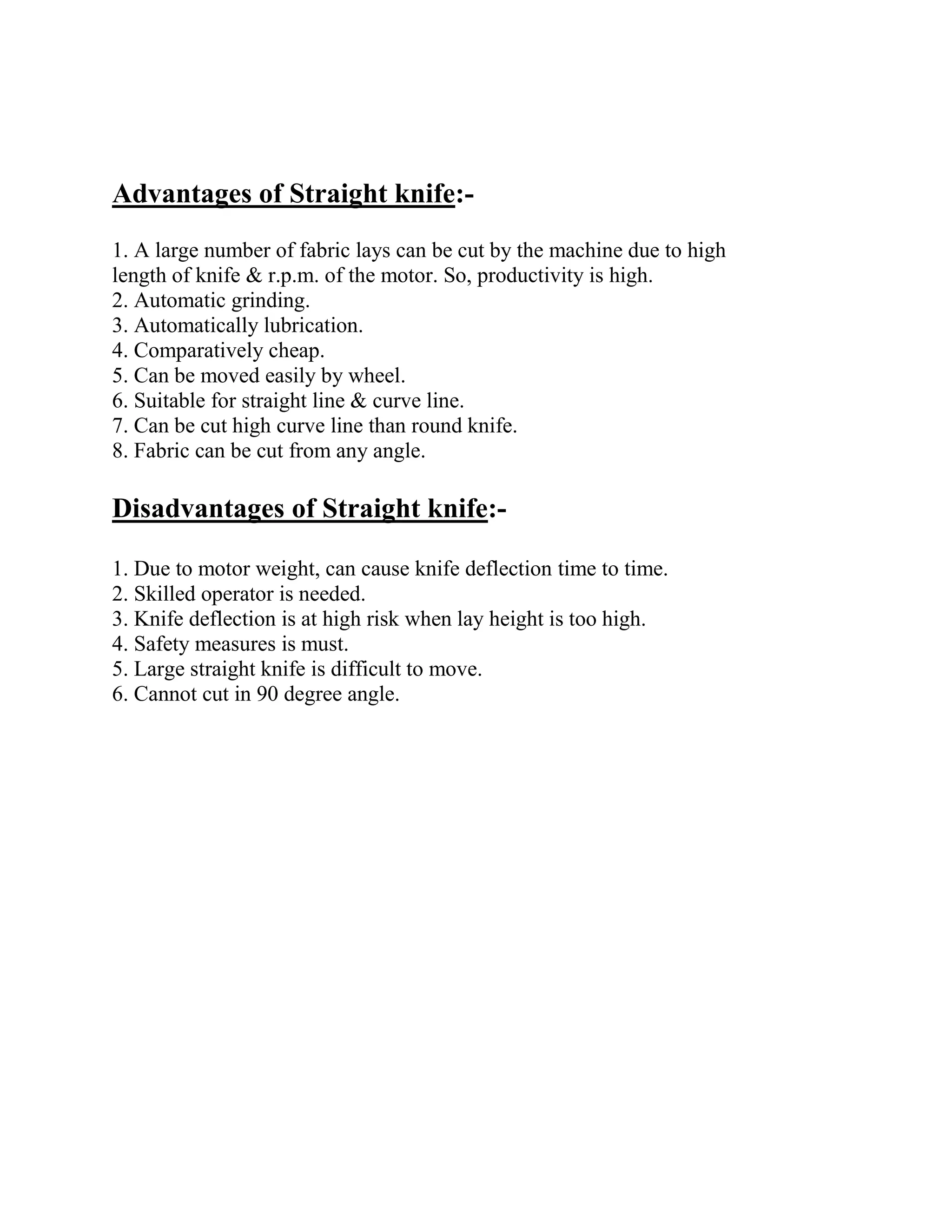 Advantages of Straight knife:-
1. A large number of fabric lays can be cut by the machine due to high
length of knife & r.p.m. of the motor. So, productivity is high.
2. Automatic grinding.
3. Automatically lubrication.
4. Comparatively cheap.
5. Can be moved easily by wheel.
6. Suitable for straight line & curve line.
7. Can be cut high curve line than round knife.
8. Fabric can be cut from any angle.
Disadvantages of Straight knife:-
1. Due to motor weight, can cause knife deflection time to time.
2. Skilled operator is needed.
3. Knife deflection is at high risk when lay height is too high.
4. Safety measures is must.
5. Large straight knife is difficult to move.
6. Cannot cut in 90 degree angle.
 