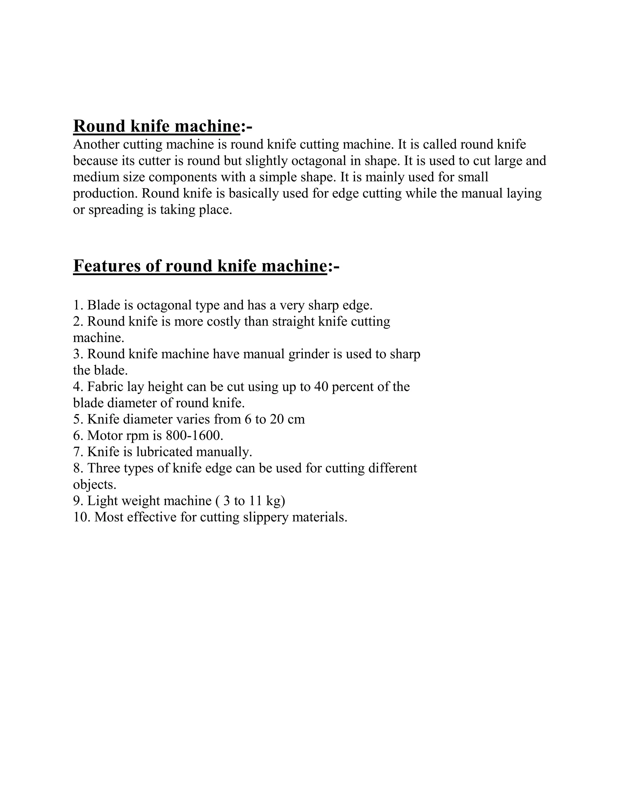 Round knife machine:-
Another cutting machine is round knife cutting machine. It is called round knife
because its cutter is round but slightly octagonal in shape. It is used to cut large and
medium size components with a simple shape. It is mainly used for small
production. Round knife is basically used for edge cutting while the manual laying
or spreading is taking place.
Features of round knife machine:-
1. Blade is octagonal type and has a very sharp edge.
2. Round knife is more costly than straight knife cutting
machine.
3. Round knife machine have manual grinder is used to sharp
the blade.
4. Fabric lay height can be cut using up to 40 percent of the
blade diameter of round knife.
5. Knife diameter varies from 6 to 20 cm
6. Motor rpm is 800-1600.
7. Knife is lubricated manually.
8. Three types of knife edge can be used for cutting different
objects.
9. Light weight machine ( 3 to 11 kg)
10. Most effective for cutting slippery materials.
 