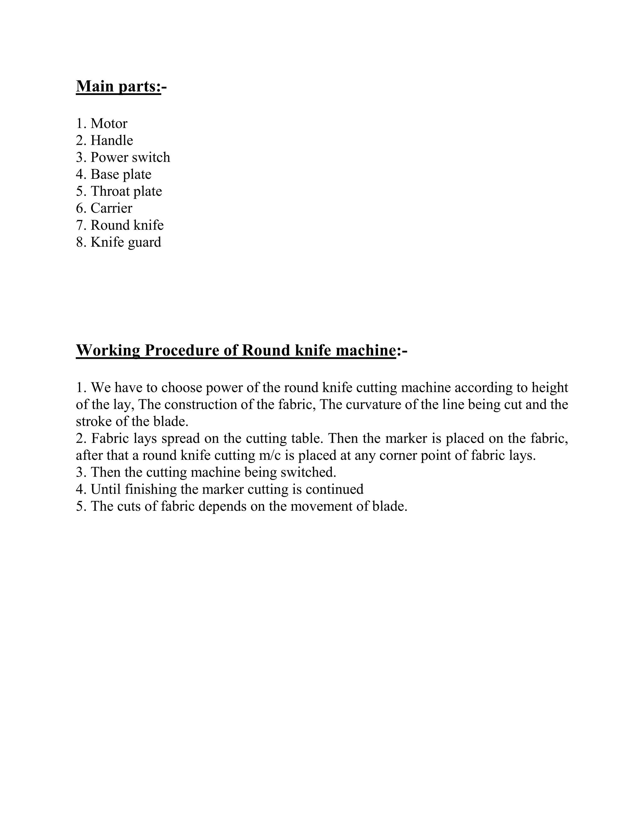 Main parts:-
1. Motor
2. Handle
3. Power switch
4. Base plate
5. Throat plate
6. Carrier
7. Round knife
8. Knife guard
Working Procedure of Round knife machine:-
1. We have to choose power of the round knife cutting machine according to height
of the lay, The construction of the fabric, The curvature of the line being cut and the
stroke of the blade.
2. Fabric lays spread on the cutting table. Then the marker is placed on the fabric,
after that a round knife cutting m/c is placed at any corner point of fabric lays.
3. Then the cutting machine being switched.
4. Until finishing the marker cutting is continued
5. The cuts of fabric depends on the movement of blade.
 