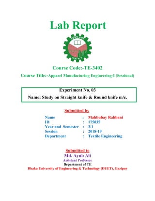 Lab Report
Course Code:-TE-3402
Course Title:-Apparel Manufacturing Engineering-I (Sessional)
Experiment No. 03
Name: Study on Straight knife & Round knife m/c.
Submitted by
Name :
ID :
Year and Semester :
Session :
Department :
Mahbubay Rabbani
175035
3/1
2018-19
Textile Engineering
Submitted to
Md. Ayub Ali
Assistant Professor
Department of TE
Dhaka University of Engineering & Technology (DUET), Gazipur
 