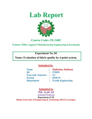 Lab Report
Course Code:-TE-3402
Course Title:-Apparel Manufacturing Engineering-I (Sessional)
Experiment No. 04
Name: Evaluation of fabric quality by 4-point system.
Submitted by
Name :
ID :
Year and Semester :
Session :
Department :
Mahbubay Rabbani
175035
3/1
2018-19
Textile Engineering
Submitted to
Md. Ayub Ali
Assistant Professor
Department of TE
Dhaka University of Engineering & Technology (DUET), Gazipur
 