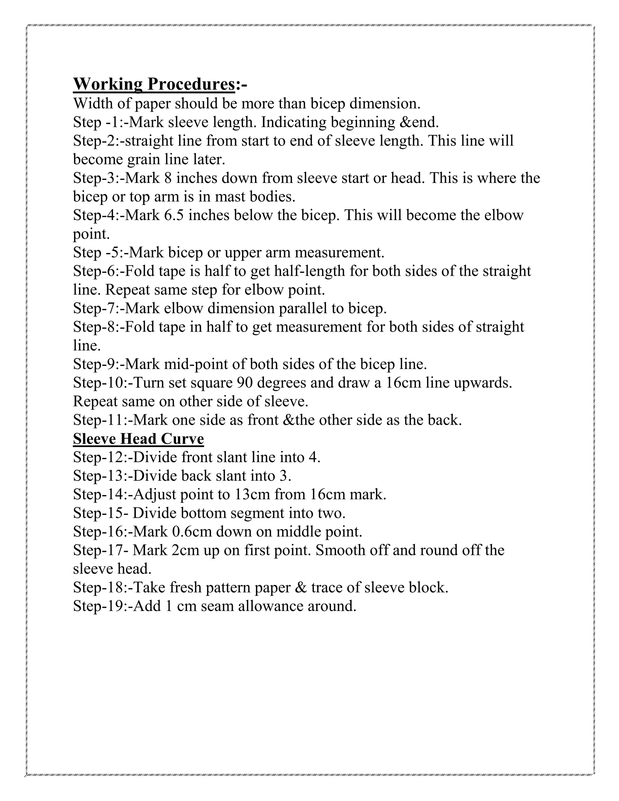 Working Procedures:-
Width of paper should be more than bicep dimension.
Step -1:-Mark sleeve length. Indicating beginning &end.
Step-2:-straight line from start to end of sleeve length. This line will
become grain line later.
Step-3:-Mark 8 inches down from sleeve start or head. This is where the
bicep or top arm is in mast bodies.
Step-4:-Mark 6.5 inches below the bicep. This will become the elbow
point.
Step -5:-Mark bicep or upper arm measurement.
Step-6:-Fold tape is half to get half-length for both sides of the straight
line. Repeat same step for elbow point.
Step-7:-Mark elbow dimension parallel to bicep.
Step-8:-Fold tape in half to get measurement for both sides of straight
line.
Step-9:-Mark mid-point of both sides of the bicep line.
Step-10:-Turn set square 90 degrees and draw a 16cm line upwards.
Repeat same on other side of sleeve.
Step-11:-Mark one side as front &the other side as the back.
Sleeve Head Curve
Step-12:-Divide front slant line into 4.
Step-13:-Divide back slant into 3.
Step-14:-Adjust point to 13cm from 16cm mark.
Step-15- Divide bottom segment into two.
Step-16:-Mark 0.6cm down on middle point.
Step-17- Mark 2cm up on first point. Smooth off and round off the
sleeve head.
Step-18:-Take fresh pattern paper & trace of sleeve block.
Step-19:-Add 1 cm seam allowance around.
 