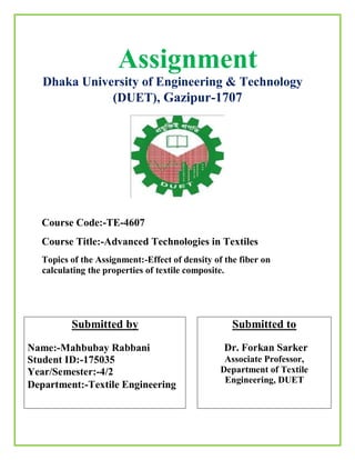 Assignment
Dhaka University of Engineering & Technology
(DUET), Gazipur-1707
Course Code:-TE-4607
Course Title:-Advanced Technologies in Textiles
Topics of the Assignment:-Effect of density of the fiber on
calculating the properties of textile composite.
Submitted by
Name:-Mahbubay Rabbani
Student ID:-175035
Year/Semester:-4/2
Department:-Textile Engineering
Submitted to
Dr. Forkan Sarker
Associate Professor,
Department of Textile
Engineering, DUET
 