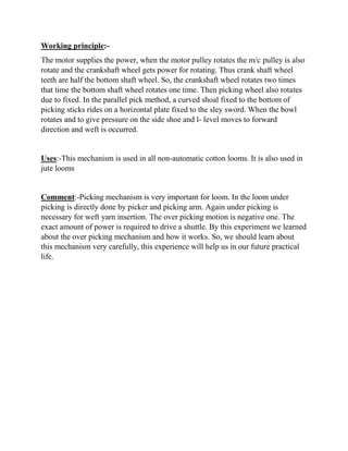 Working principle:-
The motor supplies the power, when the motor pulley rotates the m/c pulley is also
rotate and the crankshaft wheel gets power for rotating. Thus crank shaft wheel
teeth are half the bottom shaft wheel. So, the crankshaft wheel rotates two times
that time the bottom shaft wheel rotates one time. Then picking wheel also rotates
due to fixed. In the parallel pick method, a curved shoal fixed to the bottom of
picking sticks rides on a horizontal plate fixed to the sley sword. When the bowl
rotates and to give pressure on the side shoe and l- level moves to forward
direction and weft is occurred.
Uses:-This mechanism is used in all non-automatic cotton looms. It is also used in
jute looms
Comment:-Picking mechanism is very important for loom. In the loom under
picking is directly done by picker and picking arm. Again under picking is
necessary for weft yarn insertion. The over picking motion is negative one. The
exact amount of power is required to drive a shuttle. By this experiment we learned
about the over picking mechanism and how it works. So, we should learn about
this mechanism very carefully, this experience will help us in our future practical
life.
 