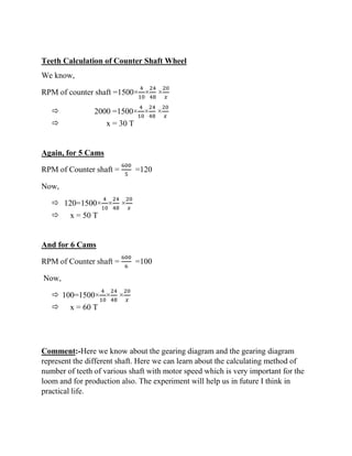 Teeth Calculation of Counter Shaft Wheel
We know,
RPM of counter shaft =1500×
4
10
×
24
48
×
20
𝑥
 2000 =1500×
4
10
×
24
48
×
20
𝑥
 x = 30 T
Again, for 5 Cams
RPM of Counter shaft =
600
5
=120
Now,
 120=1500×
4
10
×
24
48
×
20
𝑥
 x = 50 T
And for 6 Cams
RPM of Counter shaft =
600
6
=100
Now,
 100=1500×
4
10
×
24
48
×
20
𝑥
 x = 60 T
Comment:-Here we know about the gearing diagram and the gearing diagram
represent the different shaft. Here we can learn about the calculating method of
number of teeth of various shaft with motor speed which is very important for the
loom and for production also. The experiment will help us in future I think in
practical life.
 