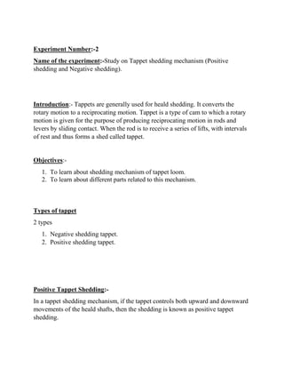 Experiment Number:-2
Name of the experiment:-Study on Tappet shedding mechanism (Positive
shedding and Negative shedding).
Introduction:- Tappets are generally used for heald shedding. It converts the
rotary motion to a reciprocating motion. Tappet is a type of cam to which a rotary
motion is given for the purpose of producing reciprocating motion in rods and
levers by sliding contact. When the rod is to receive a series of lifts, with intervals
of rest and thus forms a shed called tappet.
Objectives:-
1. To learn about shedding mechanism of tappet loom.
2. To learn about different parts related to this mechanism.
Types of tappet
2 types
1. Negative shedding tappet.
2. Positive shedding tappet.
Positive Tappet Shedding:-
In a tappet shedding mechanism, if the tappet controls both upward and downward
movements of the heald shafts, then the shedding is known as positive tappet
shedding.
 