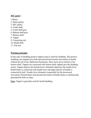 M/C parts:-
1.Motor.
2. Motor pulley.
3. M/C pulley.
4. Crank shaft.
5. Crank shaft gear.
6. Bottom shaft gear.
7. Bottom shaft.
8. Tappet.
9. Connecting rod.
10. Heald shaft.
11. Top arm
Working principle:-
In this type of shedding positive tappet (cam) is used for shedding. The positive
shedding cam (tappet) give both upward and downwards movements to healds
without the aid of any additional mechanism. Here motor gives motion to the
bottom shaft. Tappets are connected with bottom shaft; tappets provide shedding
action. Tappets depress the threads bowl, ultimately depresses the treadle lever.
Heald frame is connected with treadle lever and upper portion of healds is
connected by belt. Treadle lever ultimately responsible for the downward
movement of heald frame and upward movement of healds frame is mechanically
generated by belts or ropes.
Uses:-Tappet is generally used for heald shedding.
 