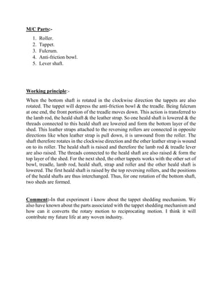 M/C Parts:-
1. Roller.
2. Tappet.
3. Fulcrum.
4. Anti-friction bowl.
5. Lever shaft.
Working principle:-
When the bottom shaft is rotated in the clockwise direction the tappets are also
rotated. The tappet will depress the anti-friction bowl & the treadle. Being fulcrum
at one end, the front portion of the treadle moves down. This action is transferred to
the lamb rod, the heald shaft & the leather strap. So one heald shaft is lowered & the
threads connected to this heald shaft are lowered and form the bottom layer of the
shed. This leather straps attached to the reversing rollers are connected in opposite
directions like when leather strap is pull down, it is unwound from the roller. The
shaft therefore rotates in the clockwise direction and the other leather strap is wound
on to its roller. The heald shaft is raised and therefore the lamb rod & treadle lever
are also raised. The threads connected to the heald shaft are also raised & form the
top layer of the shed. For the next shed, the other tappets works with the other set of
bowl, treadle, lamb rod, heald shaft, strap and roller and the other heald shaft is
lowered. The first heald shaft is raised by the top reversing rollers, and the positions
of the heald shafts are thus interchanged. Thus, for one rotation of the bottom shaft,
two sheds are formed.
Comment:-In that experiment i know about the tappet shedding mechanism. We
also have known about the parts associated with the tappet shedding mechanism and
how can it converts the rotary motion to reciprocating motion. I think it will
contribute my future life at any woven industry.
 