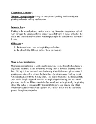 Experiment Number:-3
Name of the experiment:-Study on conventional picking mechanism (over
picking and under picking mechanism).
Introduction:-
Picking is the second primary motion in weaving. It consists in passing a pick of
weft between the upper and lower lines of a divided warp. It builds up half of the
cloth. The shuttle is the vehicle of weft for picking in the conventional automatic
looms.
Objectives:-
1. To know the over and under picking mechanism.
2. To identify the different parts of these mechanism.
Over picking mechanism:-
Over picking mechanism is used on cotton and jute loom. It is robust and easy to
adjust and maintain. In this motion the picking shaft is mounted over the shuttle
box. Picking is done over the loom that is why it is called as over pick motion. A
picking cam attached to bottom shaft displaces the picking cone (picking cone)
which is attached with the picking shaft. This causes rotation of the picking shaft.
As a result, the picking stick attached to the picking shaft swing in a horizontal
plane over the loom. This motion is further transferred to the picker by the picking
strap. The picker is constrained by the spindle to move in a straight line which
otherwise would have followed a path of arc. Finally, picker hits the shuttle and
passed through the warp shed.
 