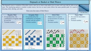 Hopsack or Basket or Matt Weave
The hopsack weave a variation of the plain weave, uses two or more warp and/or two or more weft yarn side by side as one
yarn. The interlacing pattern is similar to plain weave, but two or more yarns follow the same parallel path. It is used in
dressing cloth, shirting, sail cloth.
There area four types of Matt Weave:
Regular Matt
• It is produced by the
combination of regular warp
& weft rib.
• Formula number:
Irregular Matt
• It is produced by the
combination of irregular
warp & weft rib weave.
• Formula number:
Stitch Matt
• Stitch weave is used to
avoid looseness of yarn in
the fabric.
• Formula number:
Fancy Matt
• It is used for decorative
purpose.
• Formula number:
7
Fig: Matt Weave
 