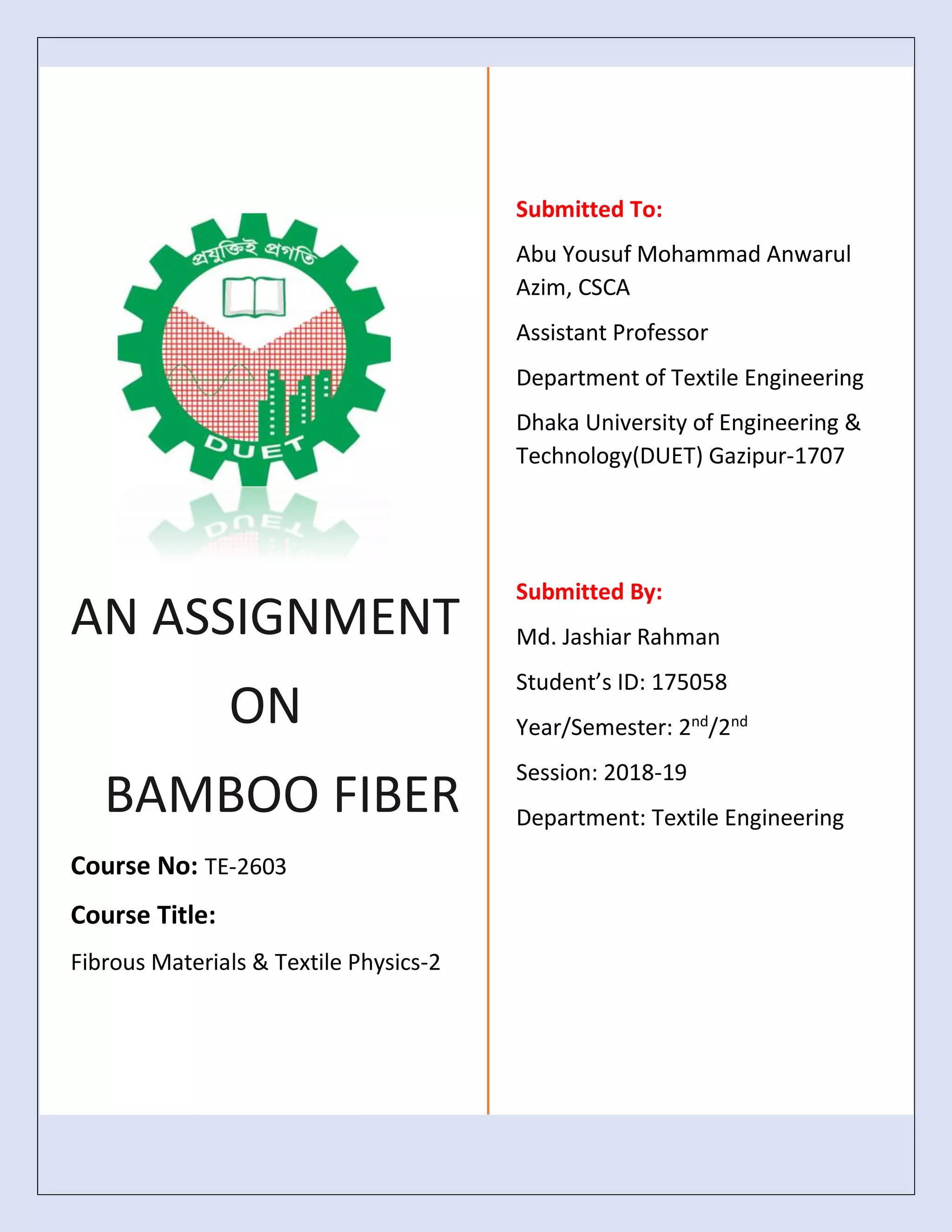 AN ASSIGNMENT
ON
BAMBOO FIBER
Course No: TE-2603
Course Title:
Fibrous Materials & Textile Physics-2
Submitted To:
Abu Yousuf Mohammad Anwarul
Azim, CSCA
Assistant Professor
Department of Textile Engineering
Dhaka University of Engineering &
Technology(DUET) Gazipur-1707
Submitted By:
Md. Jashiar Rahman
Student’s ID: 175058
Year/Semester: 2nd
/2nd
Session: 2018-19
Department: Textile Engineering
 