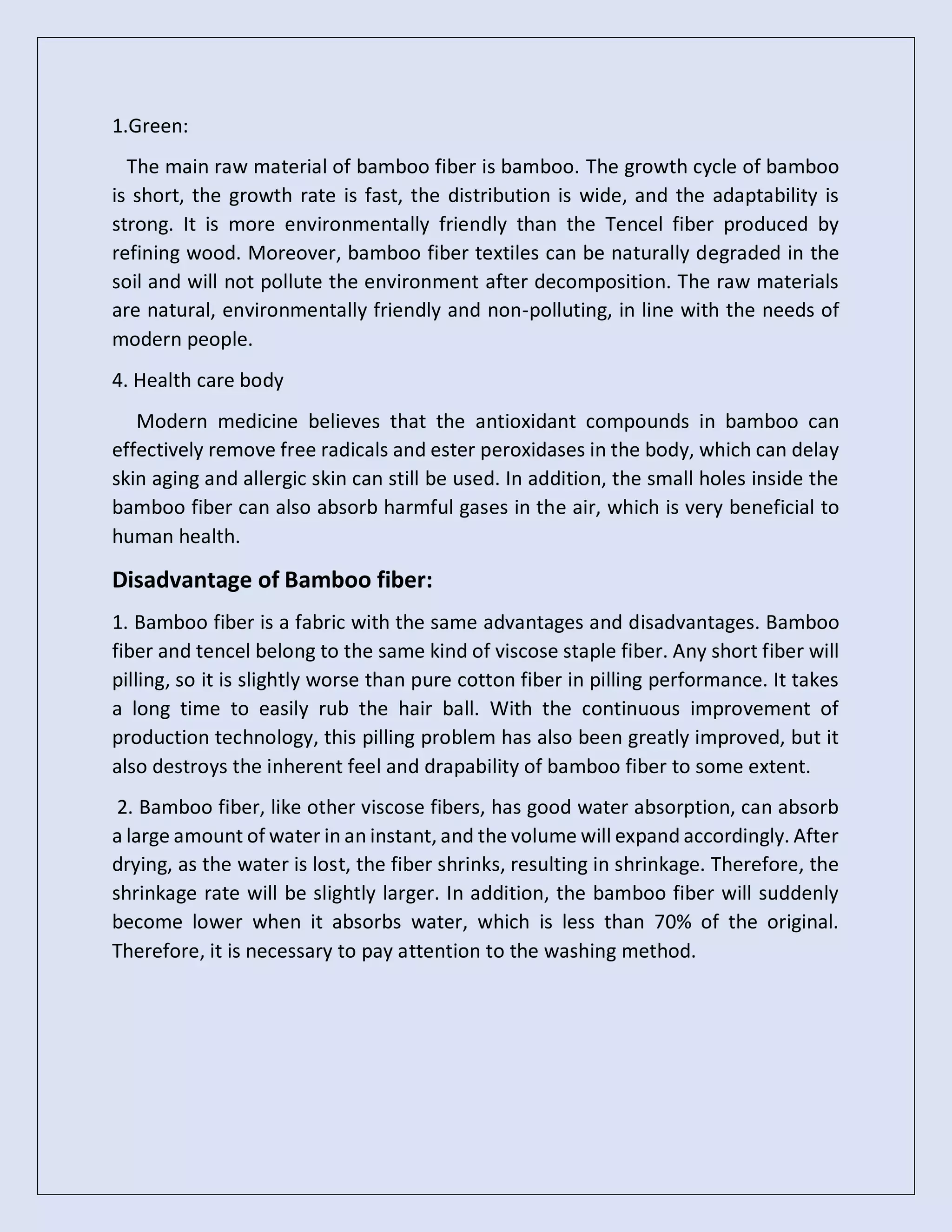 1.Green:
The main raw material of bamboo fiber is bamboo. The growth cycle of bamboo
is short, the growth rate is fast, the distribution is wide, and the adaptability is
strong. It is more environmentally friendly than the Tencel fiber produced by
refining wood. Moreover, bamboo fiber textiles can be naturally degraded in the
soil and will not pollute the environment after decomposition. The raw materials
are natural, environmentally friendly and non-polluting, in line with the needs of
modern people.
4. Health care body
Modern medicine believes that the antioxidant compounds in bamboo can
effectively remove free radicals and ester peroxidases in the body, which can delay
skin aging and allergic skin can still be used. In addition, the small holes inside the
bamboo fiber can also absorb harmful gases in the air, which is very beneficial to
human health.
Disadvantage of Bamboo fiber:
1. Bamboo fiber is a fabric with the same advantages and disadvantages. Bamboo
fiber and tencel belong to the same kind of viscose staple fiber. Any short fiber will
pilling, so it is slightly worse than pure cotton fiber in pilling performance. It takes
a long time to easily rub the hair ball. With the continuous improvement of
production technology, this pilling problem has also been greatly improved, but it
also destroys the inherent feel and drapability of bamboo fiber to some extent.
2. Bamboo fiber, like other viscose fibers, has good water absorption, can absorb
a large amount of water in an instant, and the volume will expand accordingly. After
drying, as the water is lost, the fiber shrinks, resulting in shrinkage. Therefore, the
shrinkage rate will be slightly larger. In addition, the bamboo fiber will suddenly
become lower when it absorbs water, which is less than 70% of the original.
Therefore, it is necessary to pay attention to the washing method.
 