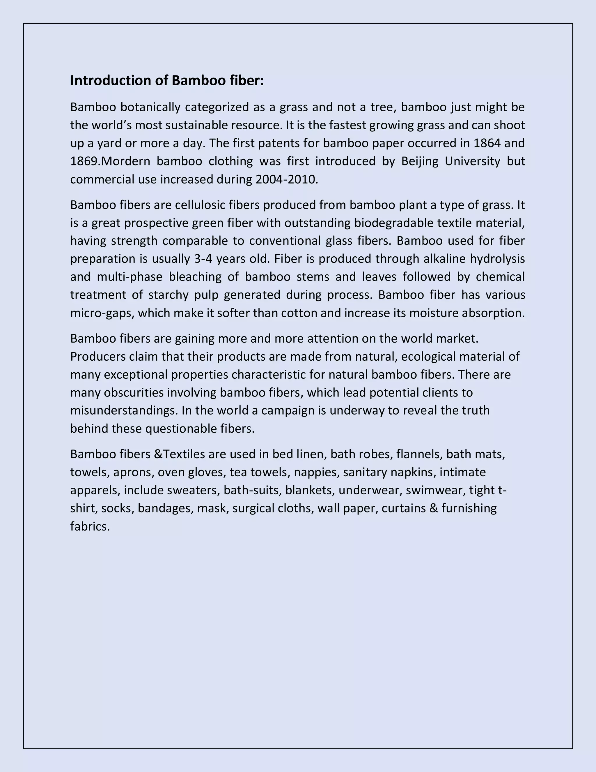 Introduction of Bamboo fiber:
Bamboo botanically categorized as a grass and not a tree, bamboo just might be
the world’s most sustainable resource. It is the fastest growing grass and can shoot
up a yard or more a day. The first patents for bamboo paper occurred in 1864 and
1869.Mordern bamboo clothing was first introduced by Beijing University but
commercial use increased during 2004-2010.
Bamboo fibers are cellulosic fibers produced from bamboo plant a type of grass. It
is a great prospective green fiber with outstanding biodegradable textile material,
having strength comparable to conventional glass fibers. Bamboo used for fiber
preparation is usually 3-4 years old. Fiber is produced through alkaline hydrolysis
and multi-phase bleaching of bamboo stems and leaves followed by chemical
treatment of starchy pulp generated during process. Bamboo fiber has various
micro-gaps, which make it softer than cotton and increase its moisture absorption.
Bamboo fibers are gaining more and more attention on the world market.
Producers claim that their products are made from natural, ecological material of
many exceptional properties characteristic for natural bamboo fibers. There are
many obscurities involving bamboo fibers, which lead potential clients to
misunderstandings. In the world a campaign is underway to reveal the truth
behind these questionable fibers.
Bamboo fibers &Textiles are used in bed linen, bath robes, flannels, bath mats,
towels, aprons, oven gloves, tea towels, nappies, sanitary napkins, intimate
apparels, include sweaters, bath-suits, blankets, underwear, swimwear, tight t-
shirt, socks, bandages, mask, surgical cloths, wall paper, curtains & furnishing
fabrics.
 