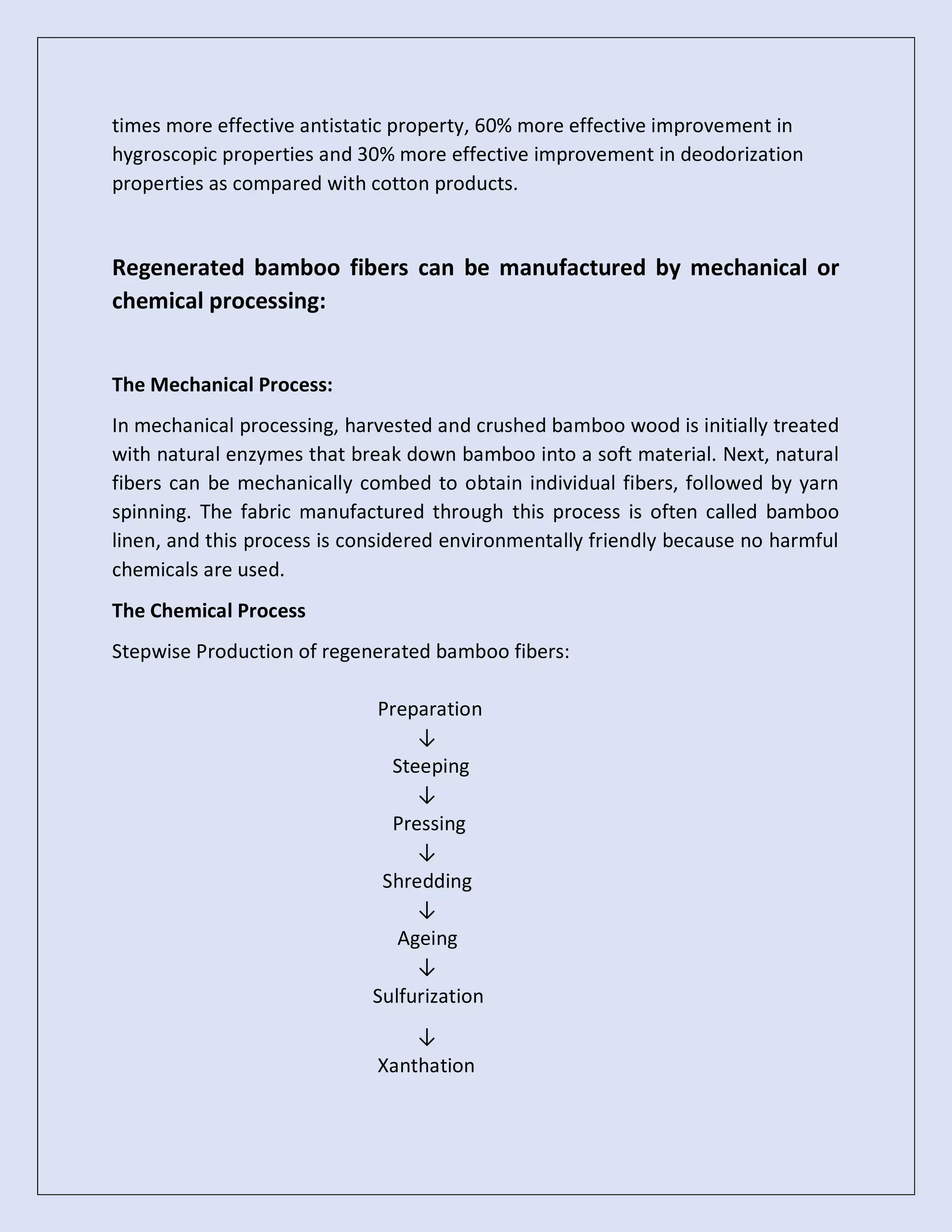 times more effective antistatic property, 60% more effective improvement in
hygroscopic properties and 30% more effective improvement in deodorization
properties as compared with cotton products.
Regenerated bamboo fibers can be manufactured by mechanical or
chemical processing:
The Mechanical Process:
In mechanical processing, harvested and crushed bamboo wood is initially treated
with natural enzymes that break down bamboo into a soft material. Next, natural
fibers can be mechanically combed to obtain individual fibers, followed by yarn
spinning. The fabric manufactured through this process is often called bamboo
linen, and this process is considered environmentally friendly because no harmful
chemicals are used.
The Chemical Process
Stepwise Production of regenerated bamboo fibers:
Preparation
↓
Steeping
↓
Pressing
↓
Shredding
↓
Ageing
↓
Sulfurization
↓
Xanthation
 