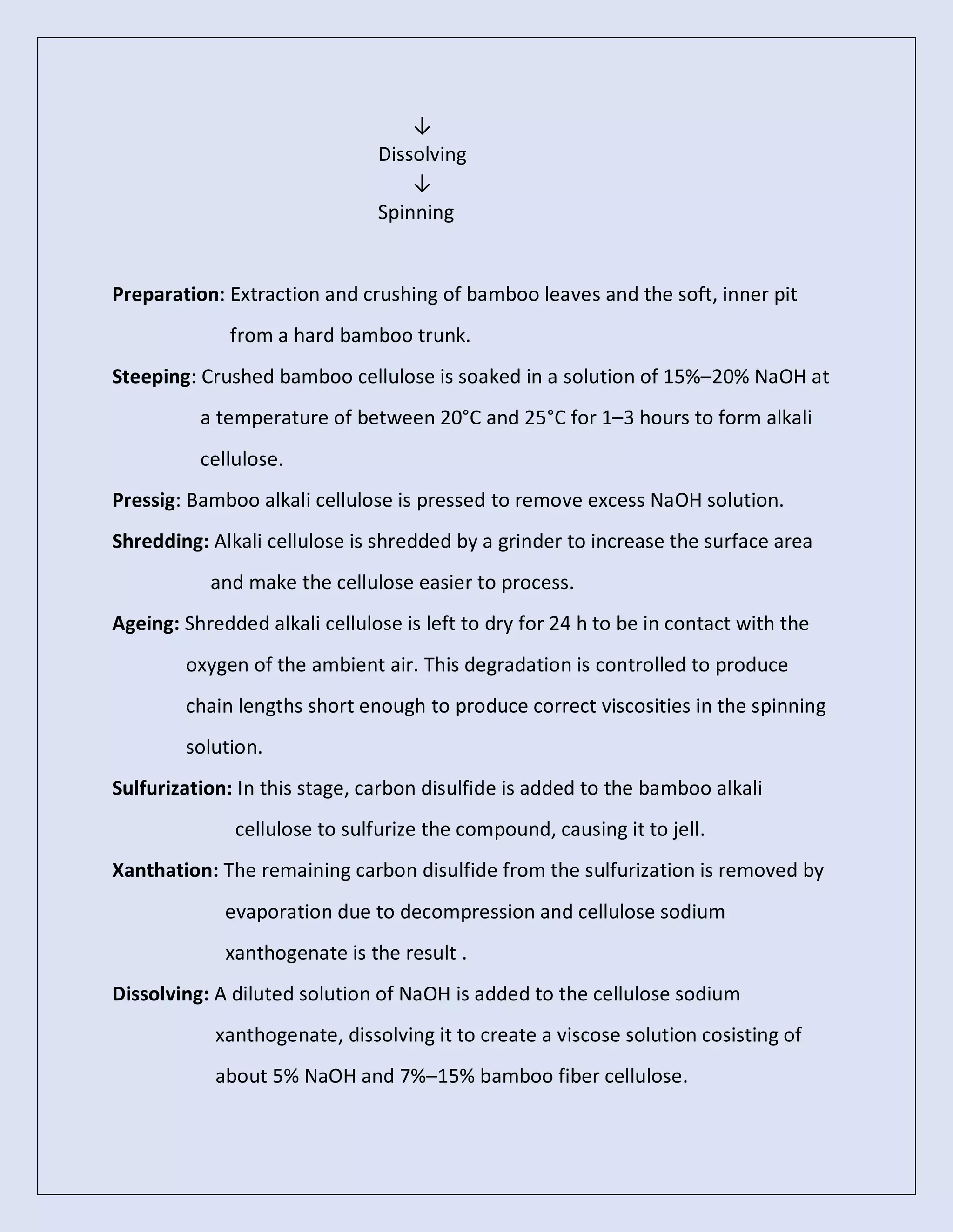 ↓
Dissolving
↓
Spinning
Preparation: Extraction and crushing of bamboo leaves and the soft, inner pit
from a hard bamboo trunk.
Steeping: Crushed bamboo cellulose is soaked in a solution of 15%–20% NaOH at
a temperature of between 20°C and 25°C for 1–3 hours to form alkali
cellulose.
Pressig: Bamboo alkali cellulose is pressed to remove excess NaOH solution.
Shredding: Alkali cellulose is shredded by a grinder to increase the surface area
and make the cellulose easier to process.
Ageing: Shredded alkali cellulose is left to dry for 24 h to be in contact with the
oxygen of the ambient air. This degradation is controlled to produce
chain lengths short enough to produce correct viscosities in the spinning
solution.
Sulfurization: In this stage, carbon disulfide is added to the bamboo alkali
cellulose to sulfurize the compound, causing it to jell.
Xanthation: The remaining carbon disulfide from the sulfurization is removed by
evaporation due to decompression and cellulose sodium
xanthogenate is the result .
Dissolving: A diluted solution of NaOH is added to the cellulose sodium
xanthogenate, dissolving it to create a viscose solution cosisting of
about 5% NaOH and 7%–15% bamboo fiber cellulose.
 