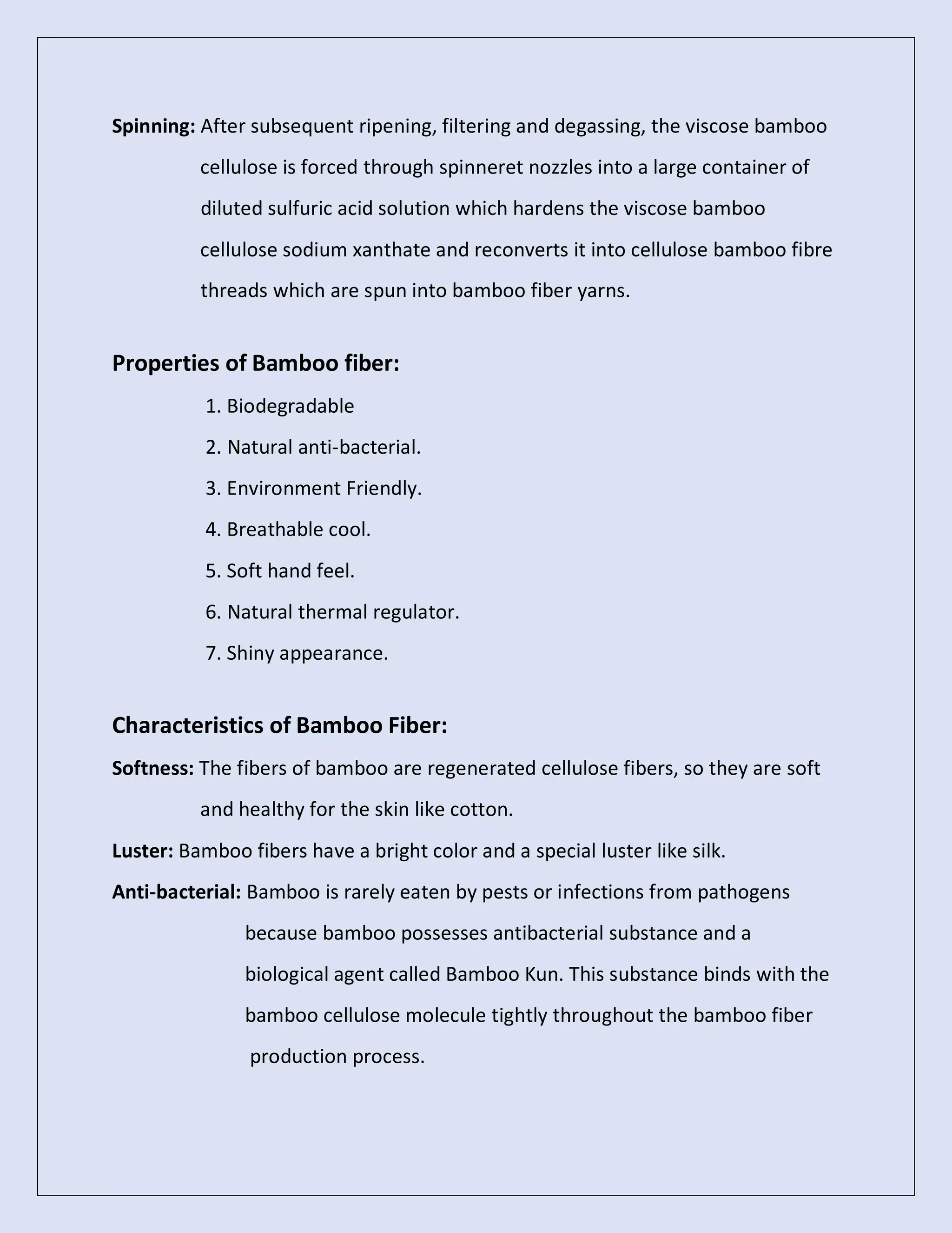 Spinning: After subsequent ripening, filtering and degassing, the viscose bamboo
cellulose is forced through spinneret nozzles into a large container of
diluted sulfuric acid solution which hardens the viscose bamboo
cellulose sodium xanthate and reconverts it into cellulose bamboo fibre
threads which are spun into bamboo fiber yarns.
Properties of Bamboo fiber:
1. Biodegradable
2. Natural anti-bacterial.
3. Environment Friendly.
4. Breathable cool.
5. Soft hand feel.
6. Natural thermal regulator.
7. Shiny appearance.
Characteristics of Bamboo Fiber:
Softness: The fibers of bamboo are regenerated cellulose fibers, so they are soft
and healthy for the skin like cotton.
Luster: Bamboo fibers have a bright color and a special luster like silk.
Anti-bacterial: Bamboo is rarely eaten by pests or infections from pathogens
because bamboo possesses antibacterial substance and a
biological agent called Bamboo Kun. This substance binds with the
bamboo cellulose molecule tightly throughout the bamboo fiber
production process.
 