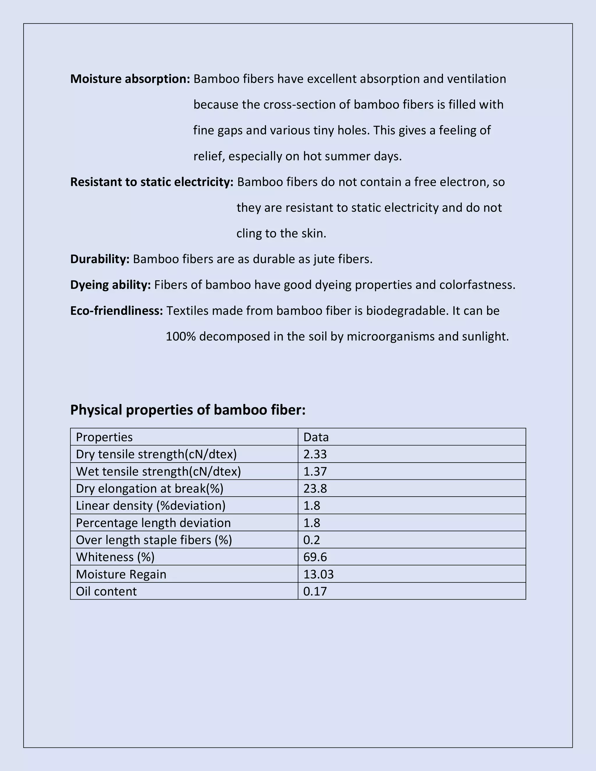 Moisture absorption: Bamboo fibers have excellent absorption and ventilation
because the cross-section of bamboo fibers is filled with
fine gaps and various tiny holes. This gives a feeling of
relief, especially on hot summer days.
Resistant to static electricity: Bamboo fibers do not contain a free electron, so
they are resistant to static electricity and do not
cling to the skin.
Durability: Bamboo fibers are as durable as jute fibers.
Dyeing ability: Fibers of bamboo have good dyeing properties and colorfastness.
Eco-friendliness: Textiles made from bamboo fiber is biodegradable. It can be
100% decomposed in the soil by microorganisms and sunlight.
Physical properties of bamboo fiber:
Properties Data
Dry tensile strength(cN/dtex) 2.33
Wet tensile strength(cN/dtex) 1.37
Dry elongation at break(%) 23.8
Linear density (%deviation) 1.8
Percentage length deviation 1.8
Over length staple fibers (%) 0.2
Whiteness (%) 69.6
Moisture Regain 13.03
Oil content 0.17
 