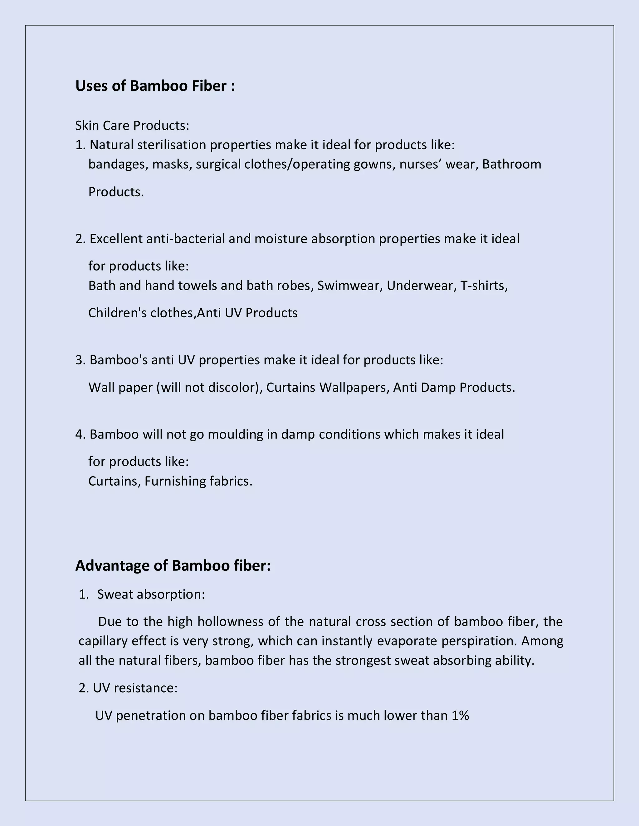 Uses of Bamboo Fiber :
Skin Care Products:
1. Natural sterilisation properties make it ideal for products like:
bandages, masks, surgical clothes/operating gowns, nurses’ wear, Bathroom
Products.
2. Excellent anti-bacterial and moisture absorption properties make it ideal
for products like:
Bath and hand towels and bath robes, Swimwear, Underwear, T-shirts,
Children's clothes,Anti UV Products
3. Bamboo's anti UV properties make it ideal for products like:
Wall paper (will not discolor), Curtains Wallpapers, Anti Damp Products.
4. Bamboo will not go moulding in damp conditions which makes it ideal
for products like:
Curtains, Furnishing fabrics.
Advantage of Bamboo fiber:
1. Sweat absorption:
Due to the high hollowness of the natural cross section of bamboo fiber, the
capillary effect is very strong, which can instantly evaporate perspiration. Among
all the natural fibers, bamboo fiber has the strongest sweat absorbing ability.
2. UV resistance:
UV penetration on bamboo fiber fabrics is much lower than 1%
 