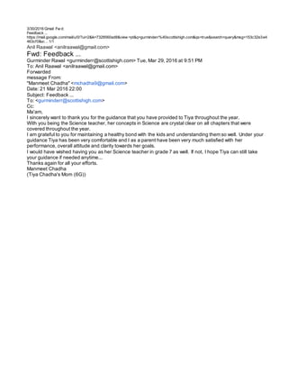 3/30/2016 Gmail Fw d:
Feedback ...
https://mail.google.com/mail/u/0/?ui=2&ik=7328560ad8&view =pt&q=gurminderr%40scottishigh.com&qs=true&search=query&msg=153c32e3e4
463cf0&si… 1/1
Anil Raawal <anilraawal@gmail.com>
Fwd: Feedback ...
Gurminder Rawal <gurminderr@scottishigh.com> Tue, Mar 29, 2016 at 9:51 PM
To: Anil Raawal <anilraawal@gmail.com>
Forwarded
message From:
"Manmeet Chadha" <mchadha9@gmail.com>
Date: 21 Mar 2016 22:00
Subject: Feedback ...
To: <gurminderr@scottishigh.com>
Cc:
Ma'am,
I sincerely want to thank you for the guidance that you have provided to Tiya throughout the year.
With you being the Science teacher, her concepts in Science are crystal clear on all chapters that were
covered throughout the year.
I am grateful to you for maintaining a healthy bond with the kids and understanding them so well. Under your
guidance Tiya has been very comfortable and I as a parent have been very much satisfied with her
performance, overall attitude and clarity towards her goals.
I would have wished having you as her Science teacher in grade 7 as well. If not, I hope Tiya can still take
your guidance if needed anytime...
Thanks again for all your efforts.
Manmeet Chadha
(Tiya Chadha's Mom (6G))
 