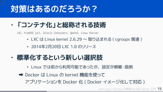 19SoftLayer と Bluemix 利用者のための Docker 入門
‣ 「コンテナ化」と総称される技術
LXC, FreeBSD jail, Solaris Containers, OpenVZ, Linux VServer
• LXC は Linux kernel 2.6.29 ～ 取り込まれる ( cgroups 関連 )
• 2014年2月20日 LXC 1.0 のリリース
‣ 標準化するという新しい選択肢
• Linux では前から利用可能であったが、設定が煩雑・面倒
Docker は Linux の kernel 機能を使って
アプリケーションを Docker 化 ( Docker イメージ化して対応 )
対策はあるのだろうか？
 