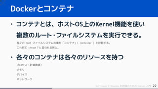 22SoftLayer と Bluemix 利用者のための Docker 入門
‣ コンテナとは、ホストOS上のKernel機能を使い
複数のルート・ファイルシステムを実行できる。
各々の root ファイルシステムの事を「コンテナ」( container ) と呼称する。
これ何て chroot？と言われる所以。
‣ 各々のコンテナは各々のリソースを持つ
プロセス（計算資源）
メモリ
デバイス
ネットワーク
Dockerとコンテナ
 