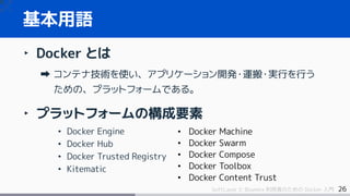 26SoftLayer と Bluemix 利用者のための Docker 入門
‣ Docker とは
コンテナ技術を使い、アプリケーション開発・運搬・実行を行う
ための、プラットフォームである。
‣ プラットフォームの構成要素
• Docker Engine
• Docker Hub
• Docker Trusted Registry
• Kitematic
基本用語
• Docker Machine
• Docker Swarm
• Docker Compose
• Docker Toolbox
• Docker Content Trust
 