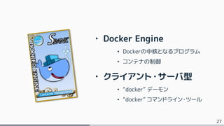 27
‣ Docker Engine
• Dockerの中核となるプログラム
• コンテナの制御
‣ クライアント・サーバ型
• “docker” デーモン
• “docker” コマンドライン・ツール
 